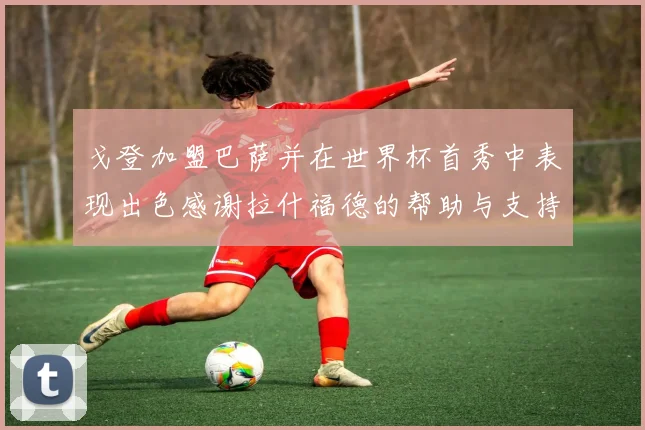 戈登加盟巴萨并在世界杯首秀中表现出色感谢拉什福德的帮助与支持