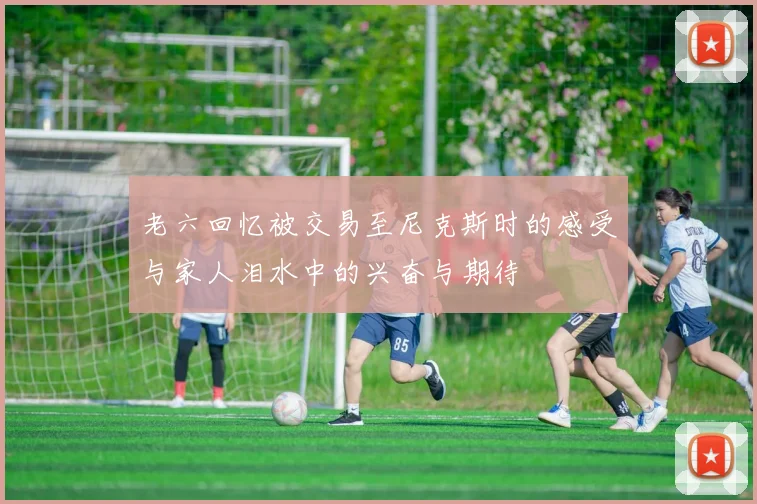 老六回忆被交易至尼克斯时的感受与家人泪水中的兴奋与期待