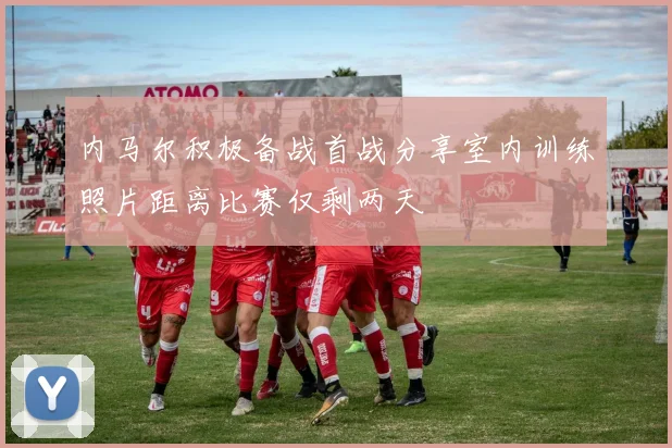 内马尔积极备战首战分享室内训练照片距离比赛仅剩两天
