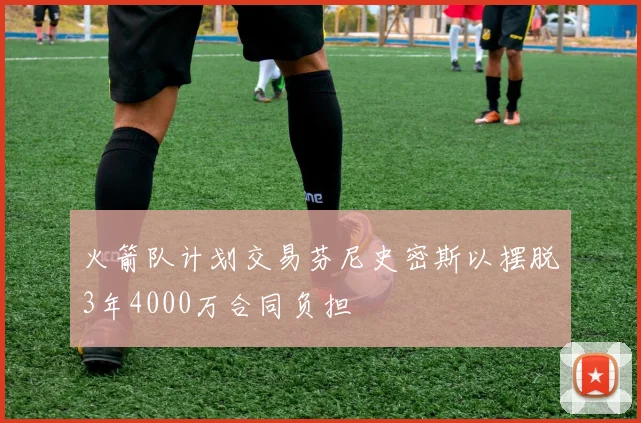 火箭队计划交易芬尼史密斯以摆脱3年4000万合同负担