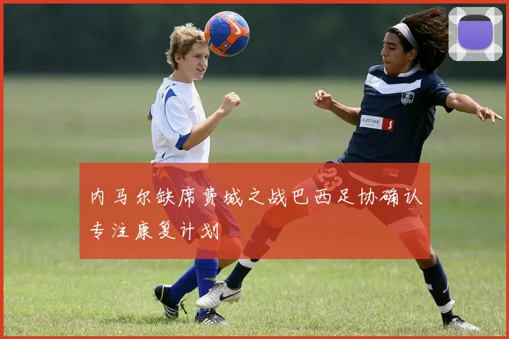 内马尔缺席费城之战巴西足协确认专注康复计划