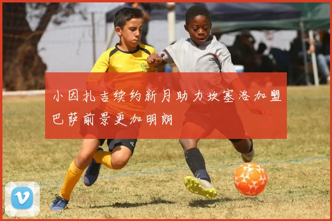 小因扎吉续约新月助力坎塞洛加盟巴萨前景更加明朗