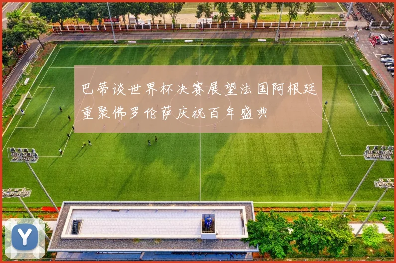 巴蒂谈世界杯决赛展望法国阿根廷重聚佛罗伦萨庆祝百年盛典