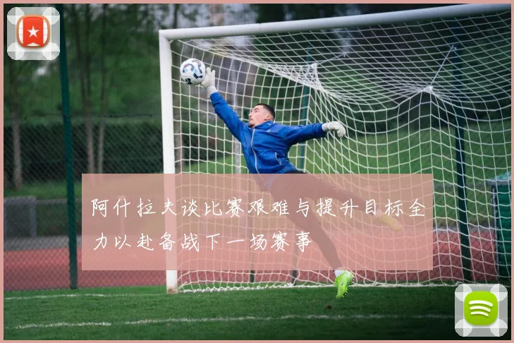 阿什拉夫谈比赛艰难与提升目标全力以赴备战下一场赛事