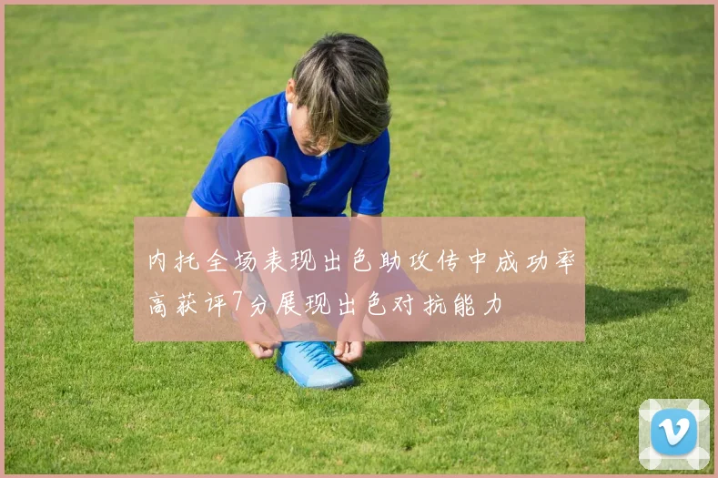 内托全场表现出色助攻传中成功率高获评7分展现出色对抗能力
