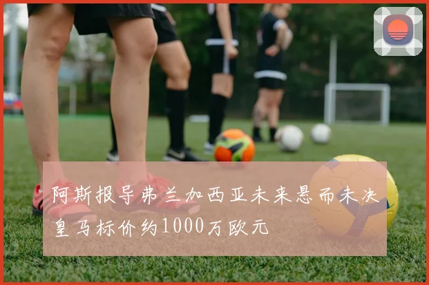 阿斯报导弗兰加西亚未来悬而未决皇马标价约1000万欧元