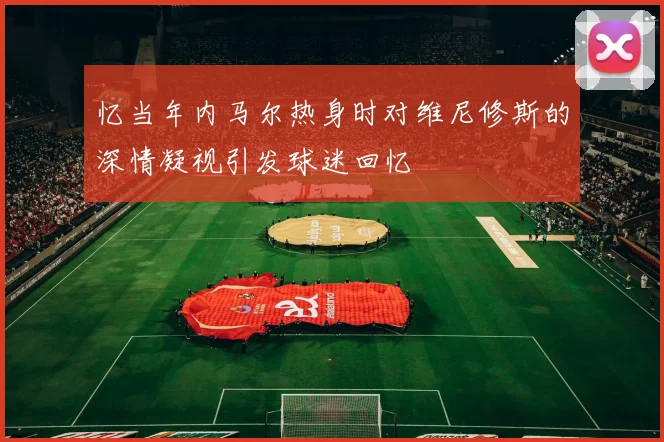 忆当年内马尔热身时对维尼修斯的深情凝视引发球迷回忆