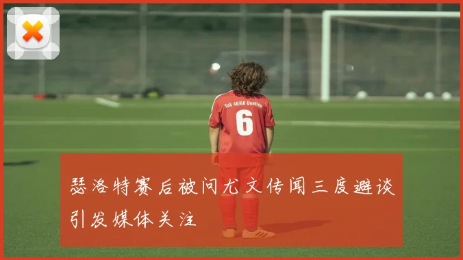 瑟洛特赛后被问尤文传闻三度避谈引发媒体关注