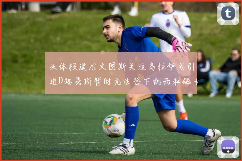 米体报道尤文图斯关注乌拉伊或引进D路易斯暂时无法签下凯西和磁卡