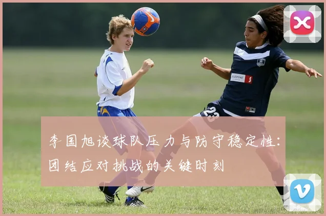 李国旭谈球队压力与防守稳定性：团结应对挑战的关键时刻